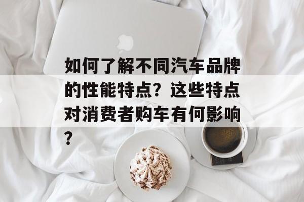 如何了解不同汽车品牌的性能特点？这些特点对消费者购车有何影响？-第1张图片-