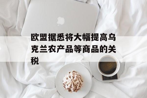 欧盟据悉将大幅提高乌克兰农产品等商品的关税-第1张图片-