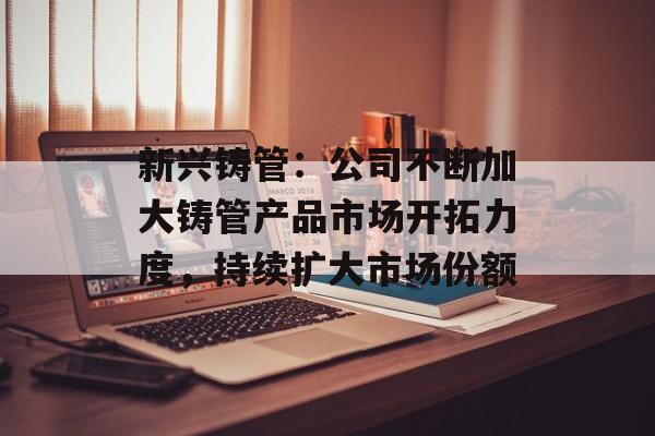 新兴铸管：公司不断加大铸管产品市场开拓力度，持续扩大市场份额-第1张图片-