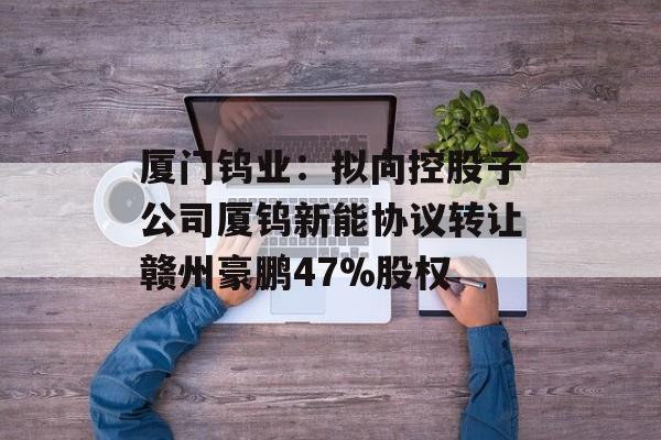 厦门钨业：拟向控股子公司厦钨新能协议转让赣州豪鹏47%股权-第1张图片-