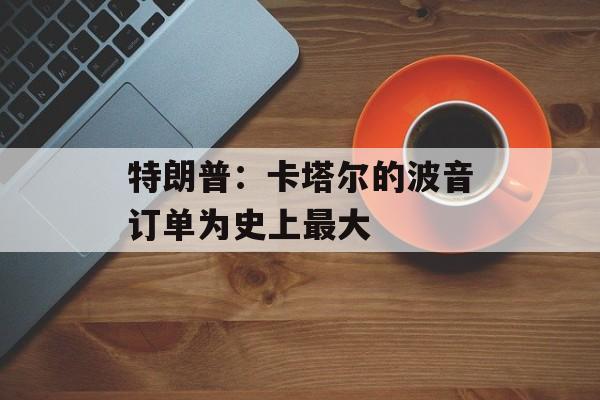 特朗普：卡塔尔的波音订单为史上最大-第1张图片-