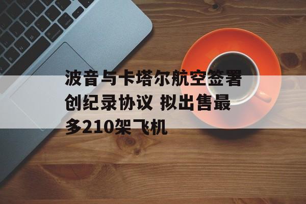 波音与卡塔尔航空签署创纪录协议 拟出售最多210架飞机-第1张图片-