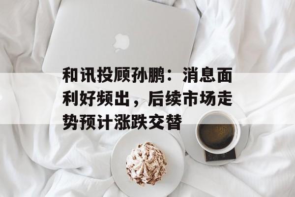 和讯投顾孙鹏：消息面利好频出，后续市场走势预计涨跌交替-第1张图片-