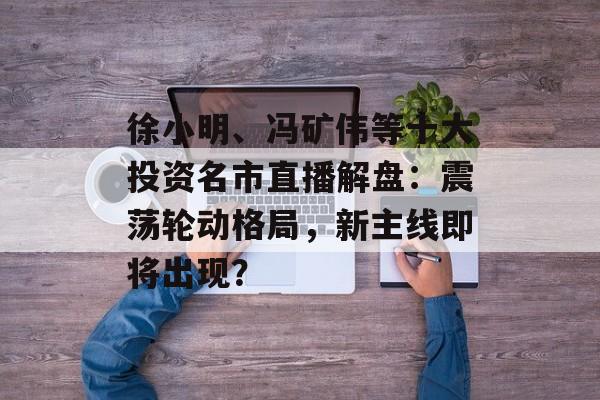 徐小明、冯矿伟等十大投资名市直播解盘：震荡轮动格局，新主线即将出现？-第1张图片-