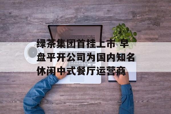 绿茶集团首挂上市 早盘平开公司为国内知名休闲中式餐厅运营商-第1张图片-