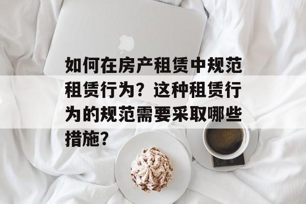 如何在房产租赁中规范租赁行为？这种租赁行为的规范需要采取哪些措施？-第1张图片-