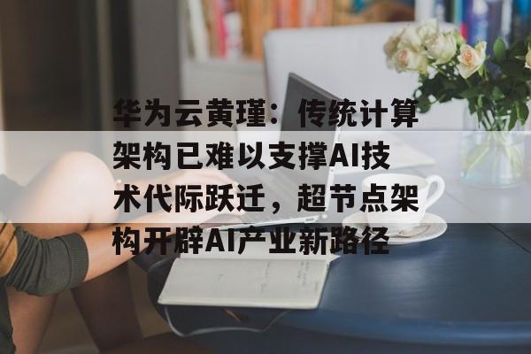 华为云黄瑾：传统计算架构已难以支撑AI技术代际跃迁，超节点架构开辟AI产业新路径-第1张图片-