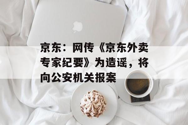 京东：网传《京东外卖专家纪要》为造谣，将向公安机关报案-第1张图片-