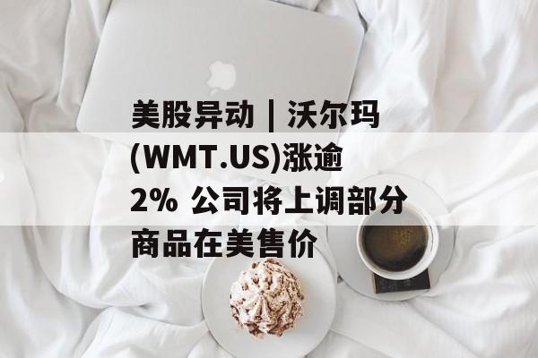 美股异动 | 沃尔玛(WMT.US)涨逾2% 公司将上调部分商品在美售价-第1张图片-