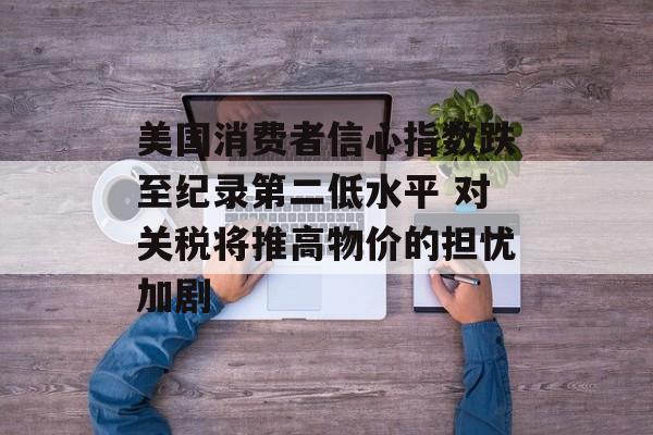 美国消费者信心指数跌至纪录第二低水平 对关税将推高物价的担忧加剧-第1张图片-