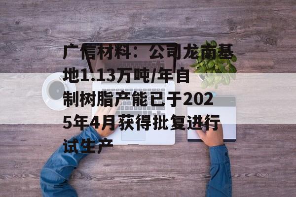 广信材料：公司龙南基地1.13万吨/年自制树脂产能已于2025年4月获得批复进行试生产-第1张图片-