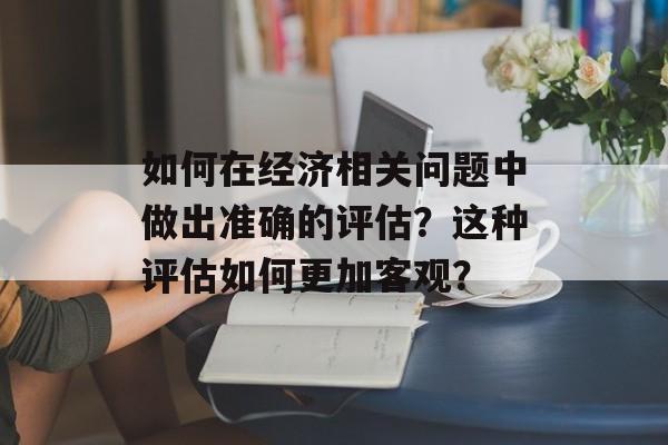 如何在经济相关问题中做出准确的评估？这种评估如何更加客观？-第1张图片-