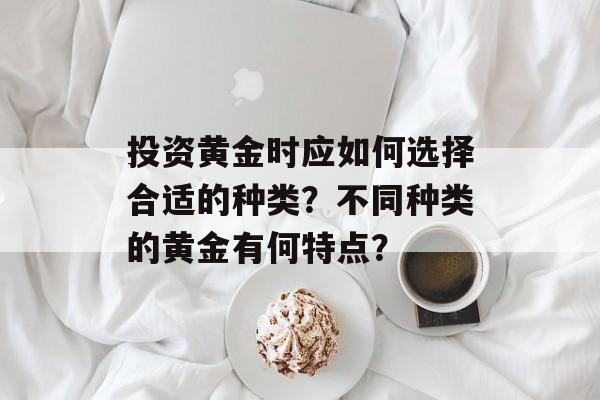 投资黄金时应如何选择合适的种类？不同种类的黄金有何特点？-第1张图片-