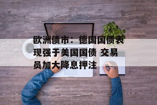 欧洲债市：德国国债表现强于美国国债 交易员加大降息押注-第1张图片-