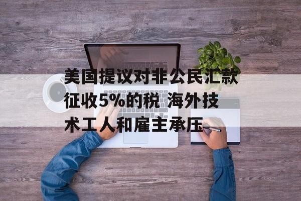 美国提议对非公民汇款征收5%的税 海外技术工人和雇主承压-第1张图片-