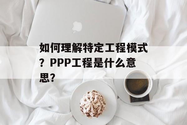 如何理解特定工程模式？PPP工程是什么意思？-第1张图片-