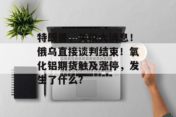 特朗普，关税大消息！俄乌直接谈判结束！氧化铝期货触及涨停，发生了什么？-第1张图片-