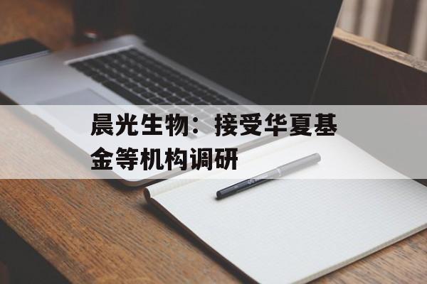 晨光生物：接受华夏基金等机构调研-第1张图片-