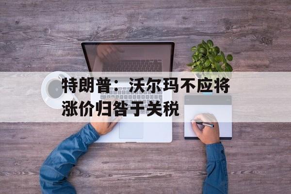 特朗普：沃尔玛不应将涨价归咎于关税-第1张图片-