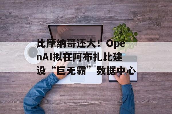 比摩纳哥还大！OpenAI拟在阿布扎比建设“巨无霸”数据中心-第1张图片-