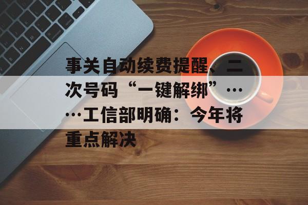 事关自动续费提醒、二次号码“一键解绑”……工信部明确：今年将重点解决-第1张图片-