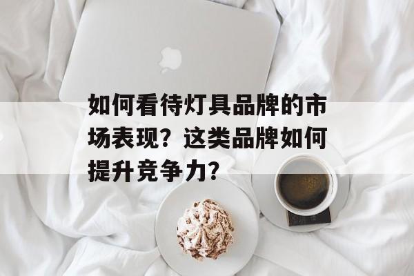 如何看待灯具品牌的市场表现？这类品牌如何提升竞争力？-第1张图片-