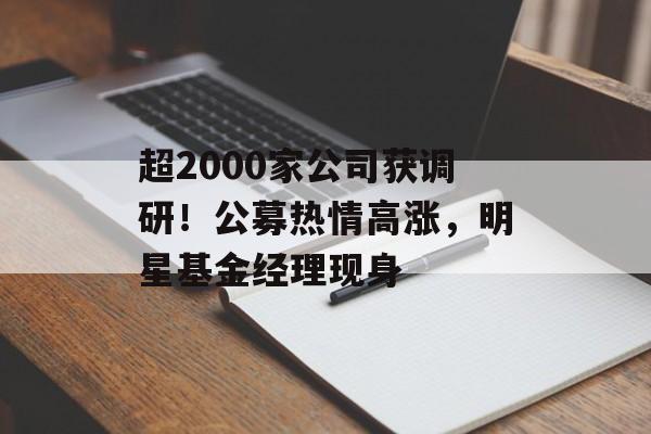 超2000家公司获调研！公募热情高涨，明星基金经理现身-第1张图片-