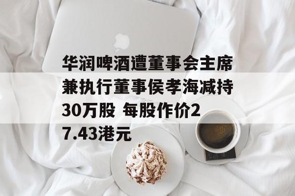 华润啤酒遭董事会主席兼执行董事侯孝海减持30万股 每股作价27.43港元-第1张图片-