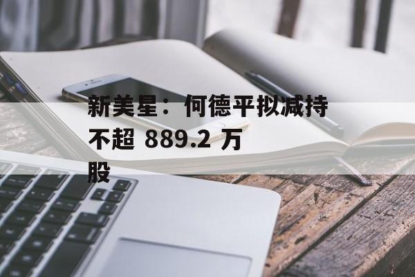 新美星：何德平拟减持不超 889.2 万股-第1张图片-