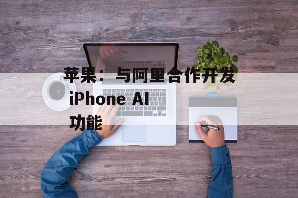 苹果：与阿里合作开发 iPhone AI 功能-第1张图片-