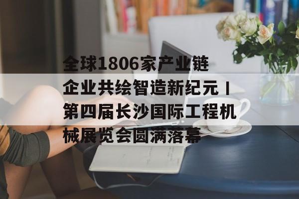 全球1806家产业链企业共绘智造新纪元丨第四届长沙国际工程机械展览会圆满落幕-第1张图片-