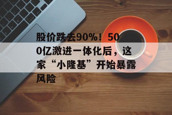 股价跌去90%！500亿激进一体化后，这家“小隆基”开始暴露风险-第1张图片-