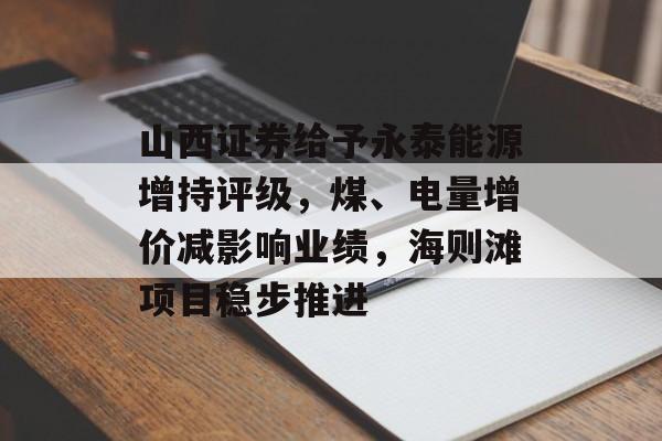 山西证券给予永泰能源增持评级，煤、电量增价减影响业绩，海则滩项目稳步推进-第1张图片-