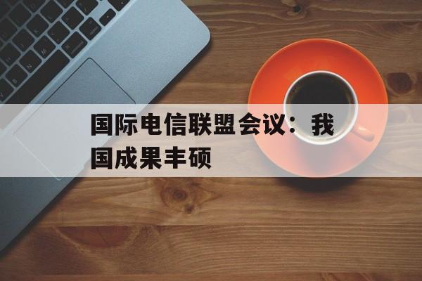 国际电信联盟会议：我国成果丰硕-第1张图片-