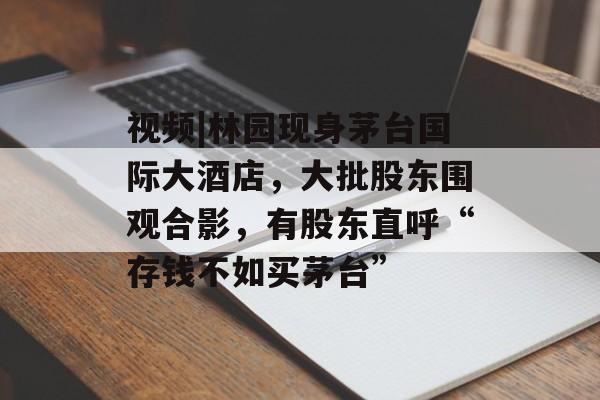视频|林园现身茅台国际大酒店，大批股东围观合影，有股东直呼“存钱不如买茅台”-第1张图片-