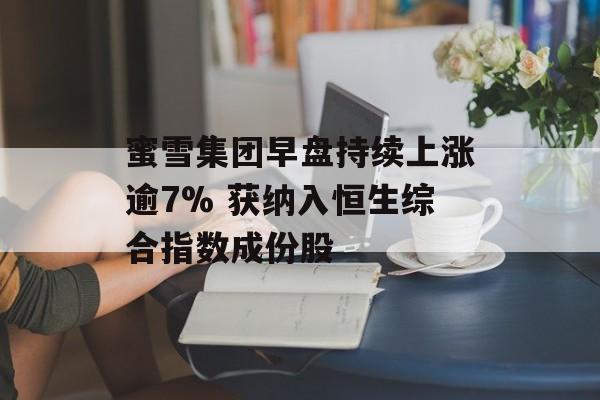 蜜雪集团早盘持续上涨逾7% 获纳入恒生综合指数成份股-第1张图片-