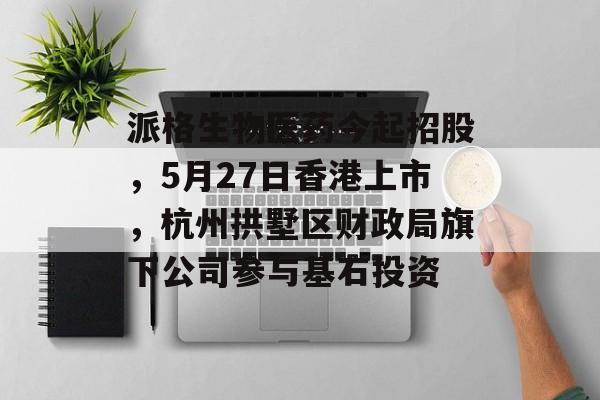 派格生物医药今起招股，5月27日香港上市，杭州拱墅区财政局旗下公司参与基石投资-第1张图片-
