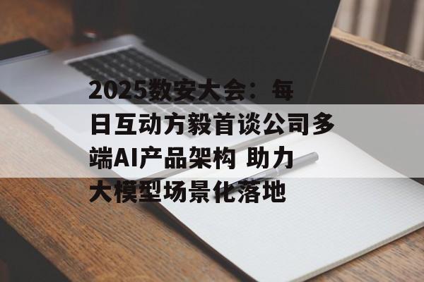 2025数安大会：每日互动方毅首谈公司多端AI产品架构 助力大模型场景化落地-第1张图片-