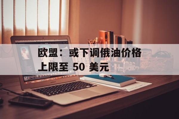 欧盟：或下调俄油价格上限至 50 美元-第1张图片-