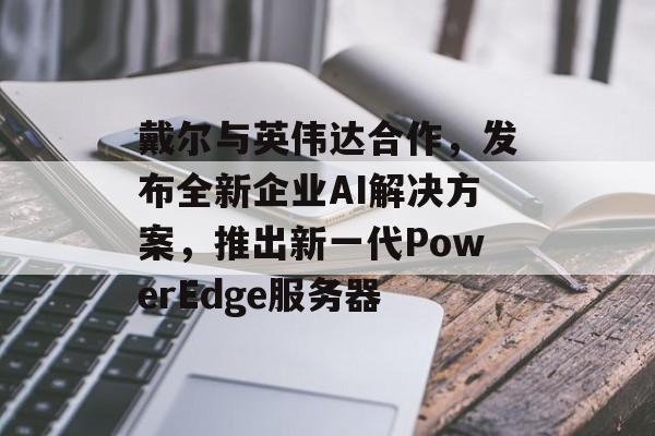 戴尔与英伟达合作，发布全新企业AI解决方案，推出新一代PowerEdge服务器-第1张图片-