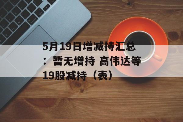 5月19日增减持汇总：暂无增持 高伟达等19股减持（表）-第1张图片-