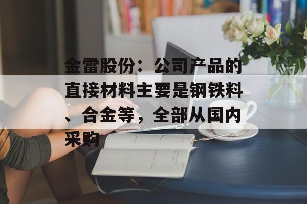 金雷股份：公司产品的直接材料主要是钢铁料、合金等，全部从国内采购-第1张图片-