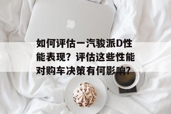 如何评估一汽骏派D性能表现？评估这些性能对购车决策有何影响？-第1张图片-