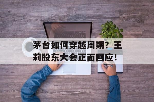 茅台如何穿越周期？王莉股东大会正面回应！-第1张图片-