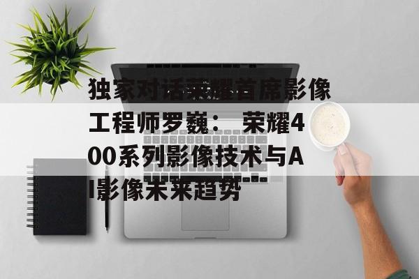 独家对话荣耀首席影像工程师罗巍： 荣耀400系列影像技术与AI影像未来趋势-第1张图片-