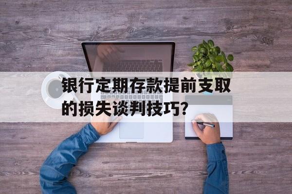 银行定期存款提前支取的损失谈判技巧？-第1张图片-