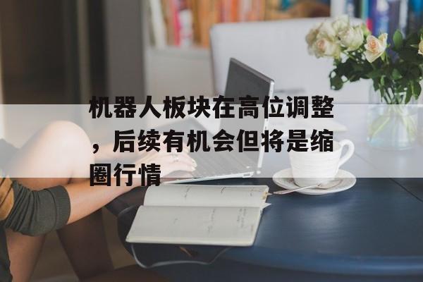 机器人板块在高位调整,后续有机会但将是缩圈行情-第1张图片- 机器人板块在高位调整,后续有机会但将是缩圈行情-第1张图片-