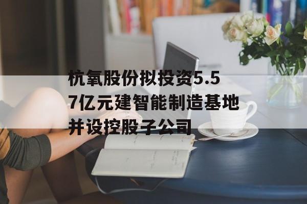 杭氧股份拟投资5.57亿元建智能制造基地并设控股子公司-第1张图片-