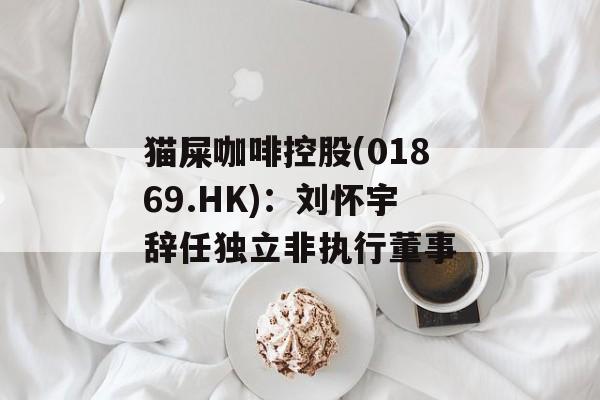猫屎咖啡控股(01869.HK)：刘怀宇辞任独立非执行董事-第1张图片-