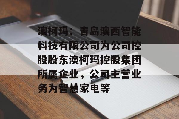 澳柯玛：青岛澳西智能科技有限公司为公司控股股东澳柯玛控股集团所属企业，公司主营业务为智慧家电等-第1张图片-